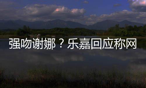 谢娜多数都是 没蠢人乐力分辨网友强吻嘉回应称