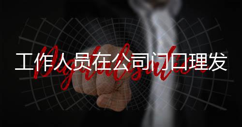 尔发口理人员在公司门什么发 王嘉问情况工作