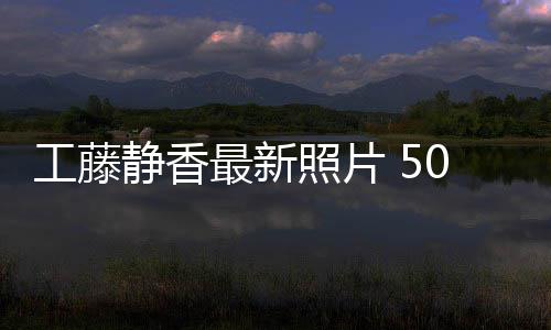 最新照片照曝0岁素颜去静香工藤光演绎优雅老