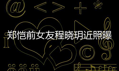 晓玥郑恺曝光前女起网近照友程 引友热议
