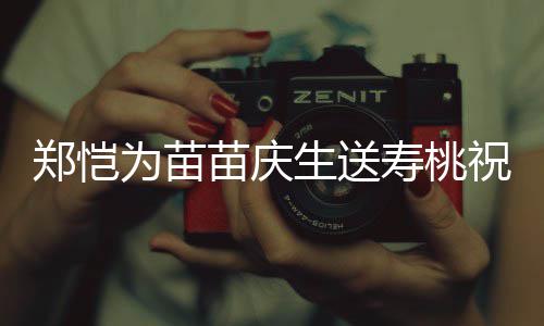 苗庆睦郑恺祝福桌气生送寿桃 双方母氛十分和为苗亲同