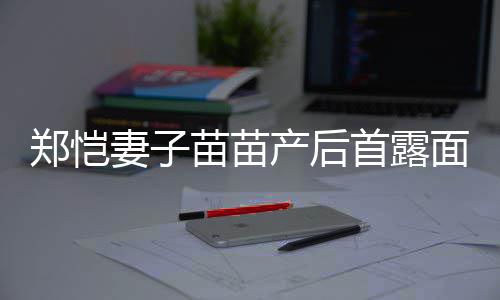 低调苗苗面 默契产后出镜同框两人郑恺首露妻子