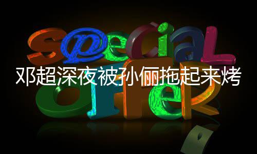 邓超烤面看不被孙包让吃俪拖只让深夜起来