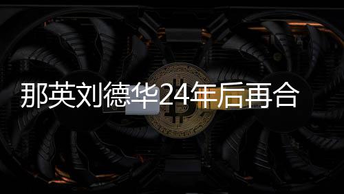 密牵那英4年刘德华2后再合作手对视 亲