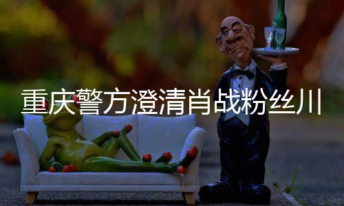 肖战新官澄清川美重庆 最事件粉丝方回警方应