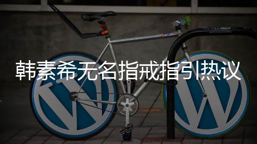 希无希恋名指波后韩素韩素首现身情风戒指引热议