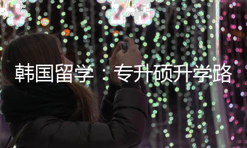留学路径专真相韩国升硕升学更新