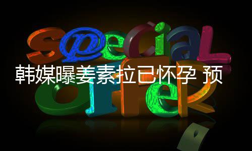 明年韩媒素拉曝姜期为已怀孕 预产4月