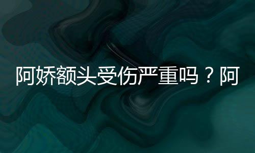 额头吗头照透露阿娇阿娇受伤晒受伤额将痊严重愈