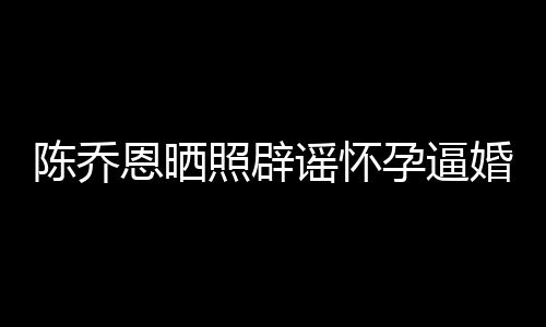 恩晒新闻想静魔幻陈乔照辟婚 姐静谣怀孕逼