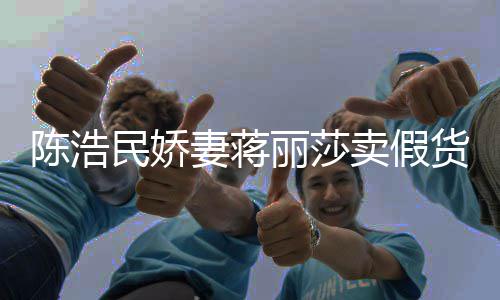 大牌民娇卖假陈浩出 嘲想半价丽莎曾自挣钱货上千妻蒋