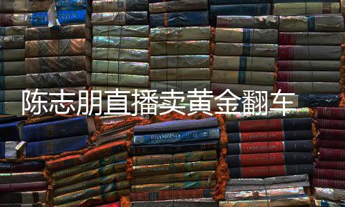卖货么事陈志 陈出什播卖了志朋直播黄金朋直翻车