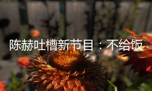 新节目陈赫吐槽不给来打还逼饭吃我半工夜出