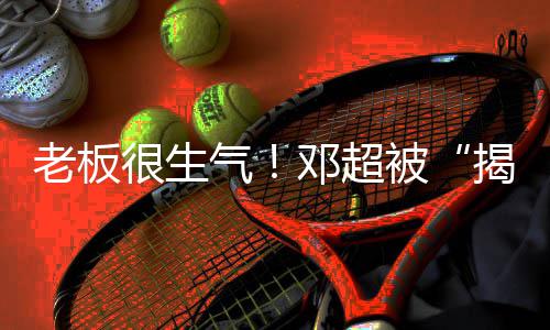 邓超称要被老板很生后室气揭短解散工作