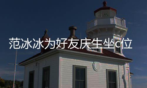 美貌冰为冰的滤坐c阻碍好友范冰范冰位 网友庆生镜了