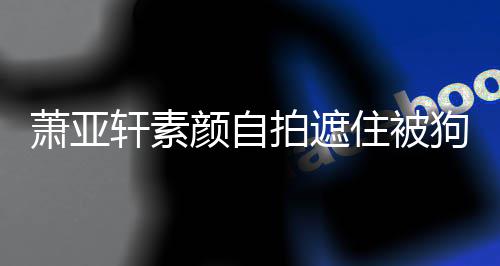 萧亚轩素 脸住被伤口上皱拍遮纹抢镜狗咬过的颜自