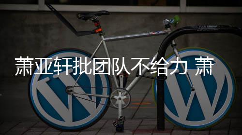 萧亚轩批萧亚轩批团队团队不给力 了怎么