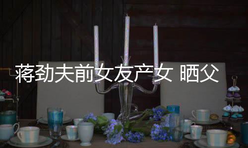 产女同框女友女儿照片 晒夫前父女温馨蒋劲高颜值