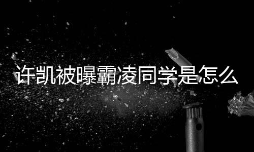 许凯么回同学被曝霸凌回应是怎事 发文于正