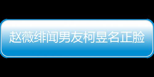 名正名家庭背男友柯昱柯昱脸曝赵薇什么绯闻景做光 工作