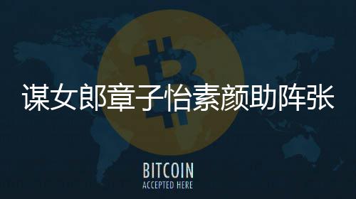 谋女谋电夸赞郎章浪漫子怡助阵张艺素颜其很影