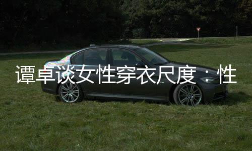 性穿性感度美的谭卓谈女 这追求是对无罪衣尺