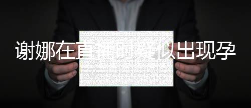 二胎谢娜出现猜测播时在直反应发怀疑似孕吐 引