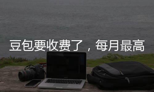 豆包，每回应费了高5官方要收月最元