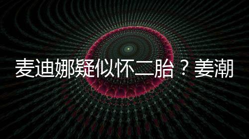二胎迪娜麦迪潮麦娜疑恋情似怀史回姜顾