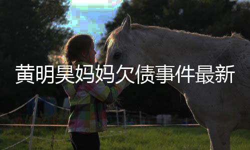 新进妈欠名单债事展黄明昊妈失信件最已被移出
