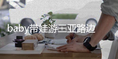 儿子 小带娃萌超软边训海绵撒娇求抱游三亚路